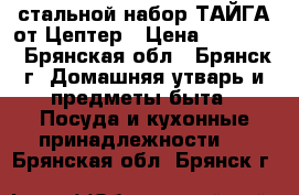 стальной набор ТАЙГА от Цептер › Цена ­ 78 400 - Брянская обл., Брянск г. Домашняя утварь и предметы быта » Посуда и кухонные принадлежности   . Брянская обл.,Брянск г.